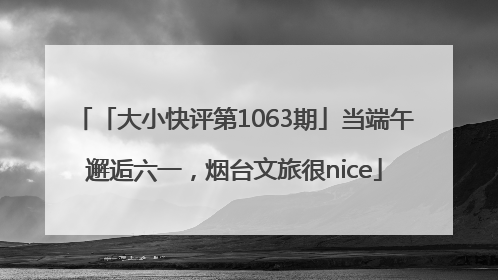 「大小快评第1063期」当端午邂逅六一，烟台文旅很nice