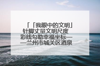 「我眼中的文明」针脚丈量文明尺度 彩线勾勒幸福坐标——兰州市城关区酒泉路街道办事处