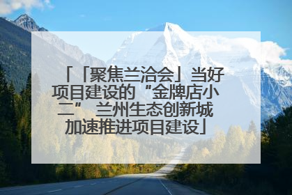 「聚焦兰洽会」当好项目建设的“金牌店小二” 兰州生态创新城加速推进项目建设