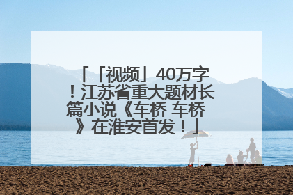 「视频」40万字！江苏省重大题材长篇小说《车桥 车桥》在淮安首发！