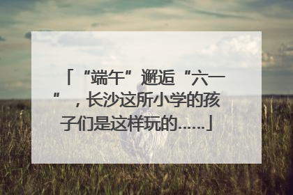 “端午”邂逅“六一”，长沙这所小学的孩子们是这样玩的……
