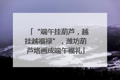 “端午挂葫芦，越挂越福禄”，潍坊葫芦烙画成端午福礼