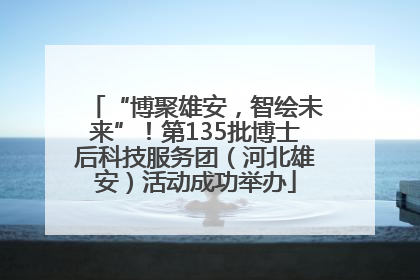 “博聚雄安，智绘未来”！第135批博士后科技服务团（河北雄安）活动成功举办