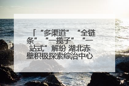 “多渠道”“全链条”“一揽子”“一站式”解纷 湖北赤壁积极探索综治中心规范化建设新路子