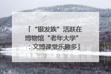 “银发族”活跃在博物馆“老年大学”：文博课堂乐趣多