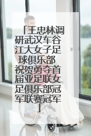 王忠林调研武汉车谷江大女子足球俱乐部 祝贺勇夺首届亚足联女足俱乐部冠军联赛冠军
