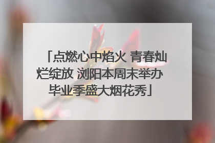 点燃心中焰火 青春灿烂绽放 浏阳本周末举办毕业季盛大烟花秀