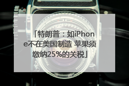 特朗普：如iPhone不在美国制造 苹果须缴纳25%的关税