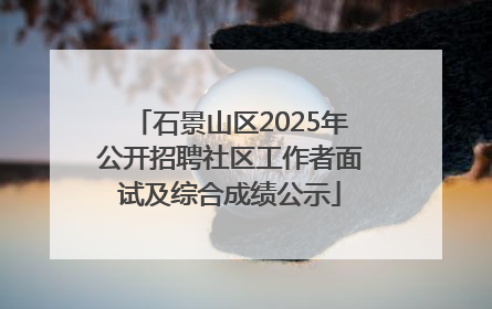 石景山区2025年公开招聘社区工作者面试及综合成绩公示