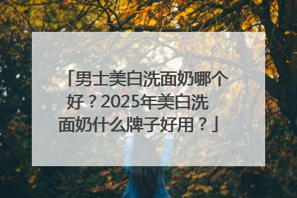 男士美白洗面奶哪个好？2025年美白洗面奶什么牌子好用？
