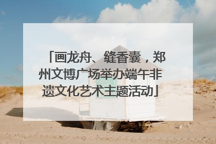 画龙舟、缝香囊，郑州文博广场举办端午非遗文化艺术主题活动