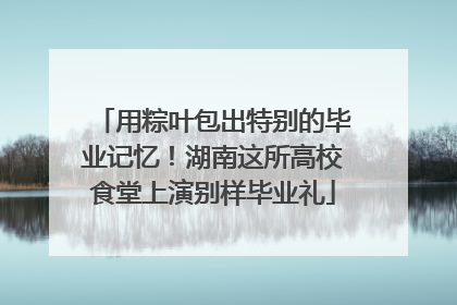 用粽叶包出特别的毕业记忆！湖南这所高校食堂上演别样毕业礼