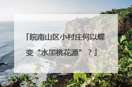皖南山区小村庄何以蝶变“水墨桃花源”？