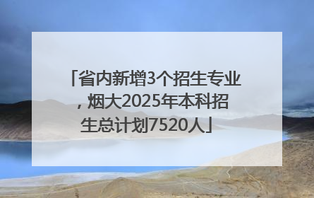 省内新增3个招生专业，烟大2025年本科招生总计划7520人