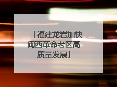 福建龙岩加快闽西革命老区高质量发展