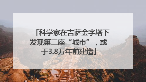 科学家在吉萨金字塔下发现第二座“城市”，或于3.8万年前建造
