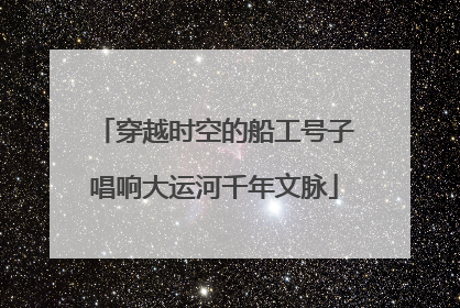 穿越时空的船工号子唱响大运河千年文脉