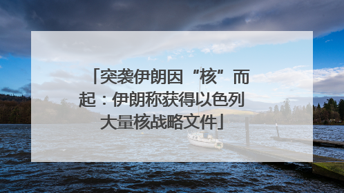 突袭伊朗因“核”而起：伊朗称获得以色列大量核战略文件