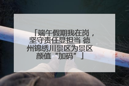 端午假期我在岗，坚守责任显担当 德州锦绣川景区为景区颜值“加码”