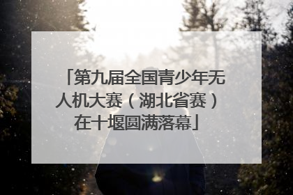 第九届全国青少年无人机大赛（湖北省赛）在十堰圆满落幕