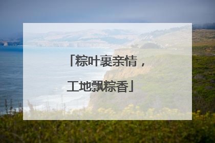 粽叶裹亲情，工地飘粽香