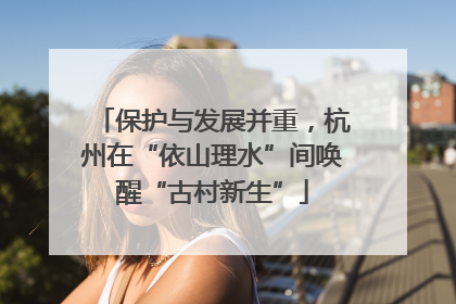 保护与发展并重，杭州在“依山理水”间唤醒“古村新生”