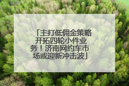 主打低佣金策略 开拓四轮小件业务！济南网约车市场或迎新冲击波