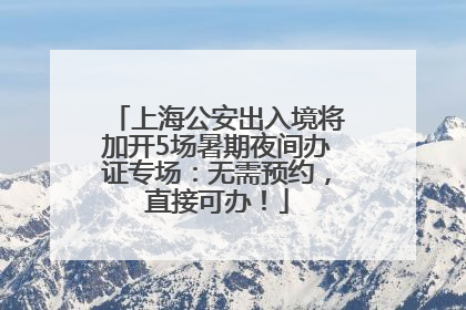 上海公安出入境将加开5场暑期夜间办证专场：无需预约，直接可办！