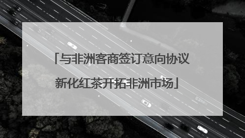 与非洲客商签订意向协议 新化红茶开拓非洲市场