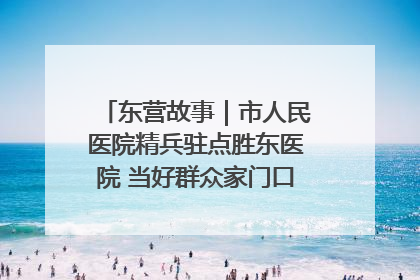 东营故事｜市人民医院精兵驻点胜东医院 当好群众家门口健康守护者