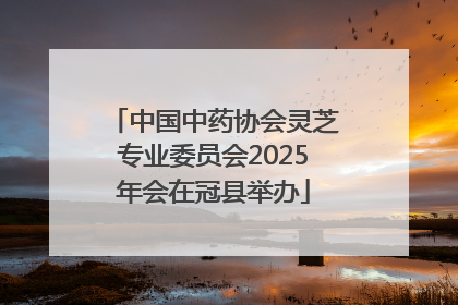 中国中药协会灵芝专业委员会2025年会在冠县举办