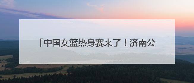 中国女篮热身赛来了！济南公交4条定制公交直达比赛场地