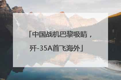 中国战机巴黎吸睛，歼-35A首飞海外