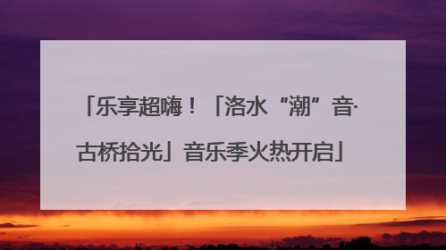 乐享超嗨！「洛水“潮”音·古桥拾光」音乐季火热开启