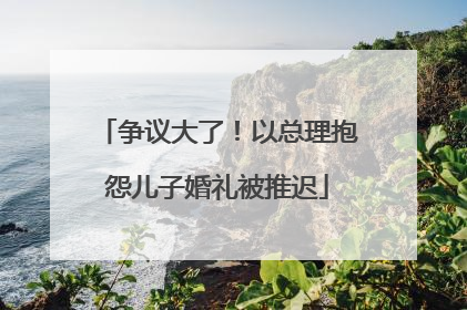 争议大了！以总理抱怨儿子婚礼被推迟