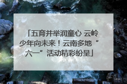 五育并举润童心 云岭少年向未来！云南多地“六一”活动精彩纷呈