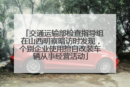 交通运输部检查指导组在山西明察暗访时发现，个别企业使用擅自改装车辆从事经营活动