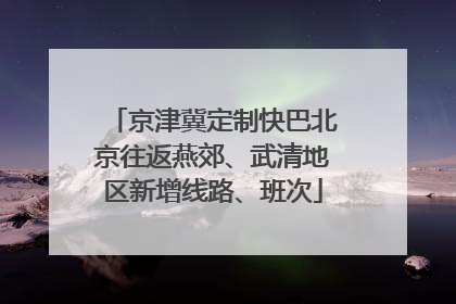 京津冀定制快巴北京往返燕郊、武清地区新增线路、班次