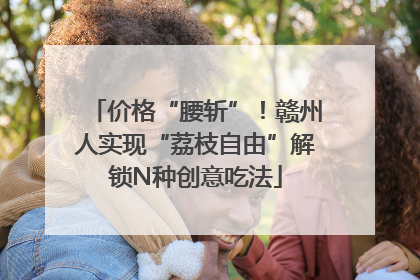 价格“腰斩”！赣州人实现“荔枝自由”解锁N种创意吃法