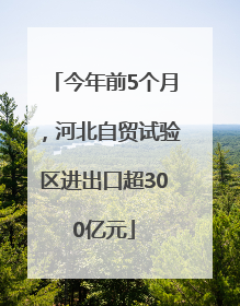 今年前5个月，河北自贸试验区进出口超300亿元