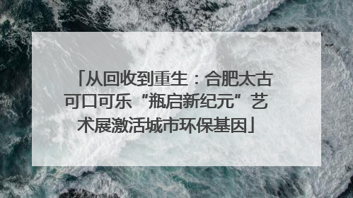 从回收到重生：合肥太古可口可乐“瓶启新纪元”艺术展激活城市环保基因