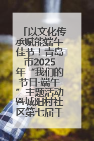 以文化传承赋能端午佳节！青岛市2025年“我们的节日·端午”主题活动暨城阳村社区第七届千人包粽子大赛举办