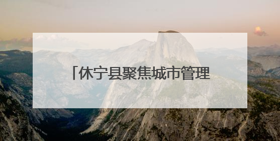 休宁县聚焦城市管理“小切口” 推动为民服务“大提升”