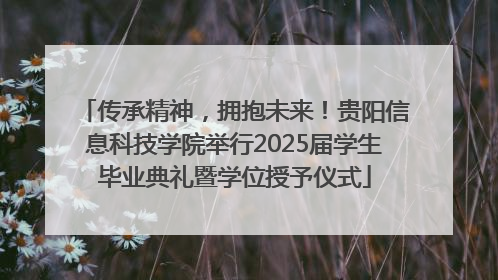 传承精神，拥抱未来！贵阳信息科技学院举行2025届学生毕业典礼暨学位授予仪式