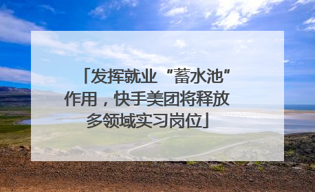 发挥就业“蓄水池”作用，快手美团将释放多领域实习岗位