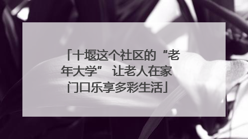 十堰这个社区的“老年大学” 让老人在家门口乐享多彩生活