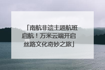 南航非遗主题航班启航！万米云端开启丝路文化奇妙之旅