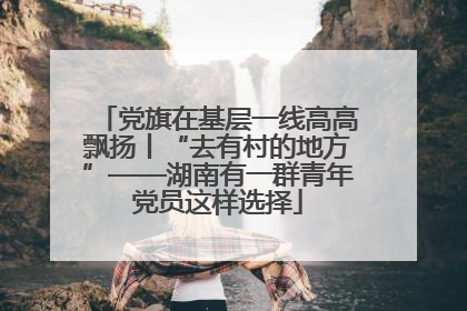 党旗在基层一线高高飘扬丨“去有村的地方”——湖南有一群青年党员这样选择