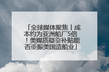 全球媒体聚焦丨成本约为亚洲船厂5倍！美媒质疑靠补贴能否重振美国造船业