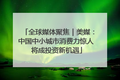 全球媒体聚焦｜美媒：中国中小城市消费力惊人 将成投资新机遇